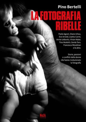 La fotografia ribelle. Paola Agosti, Diane Arbus, Eve Arnold, Lisetta Carmi, Annie Leibovitz, Vivian Maier, Tina Modotti, Gerda Taro, Francesca 